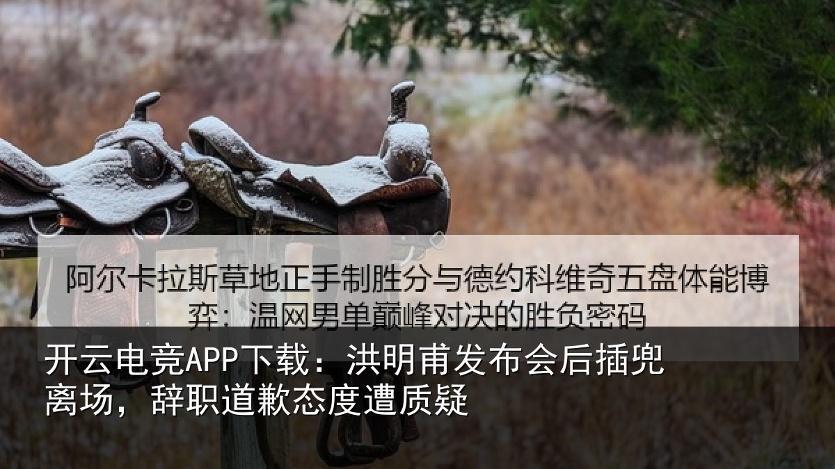 开云电竞APP下载：洪明甫发布会后插兜离场，辞职道歉态度遭质疑