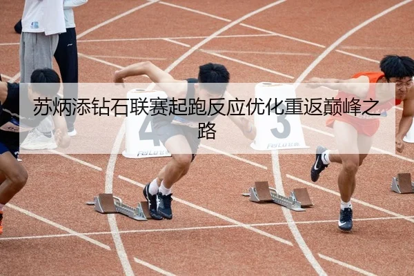 苏炳添钻石联赛起跑反应优化重返巅峰之路